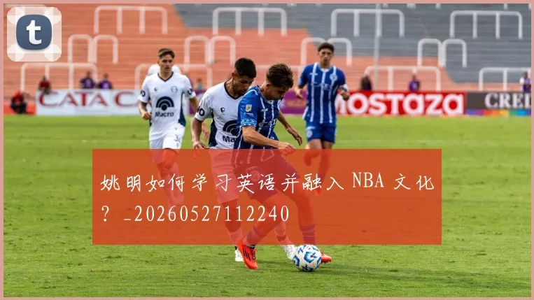 姚明如何学习英语并融入 NBA 文化？_20260527112240