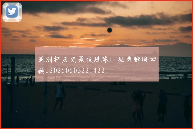 亚洲杯历史最佳进球:经典瞬间回顾_20260603221422