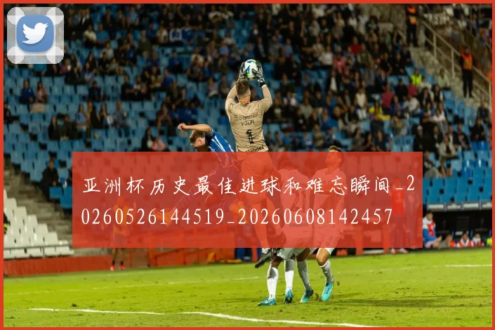 亚洲杯历史最佳进球和难忘瞬间_20260526144519_20260608142457