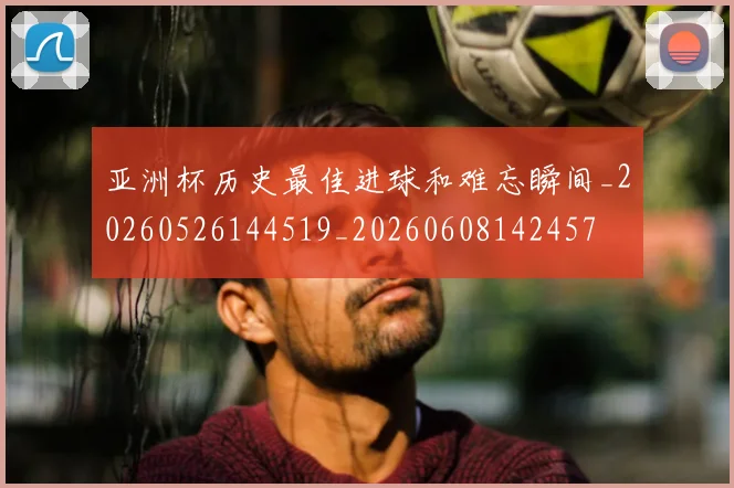 亚洲杯历史最佳进球和难忘瞬间_20260526144519_20260608142457