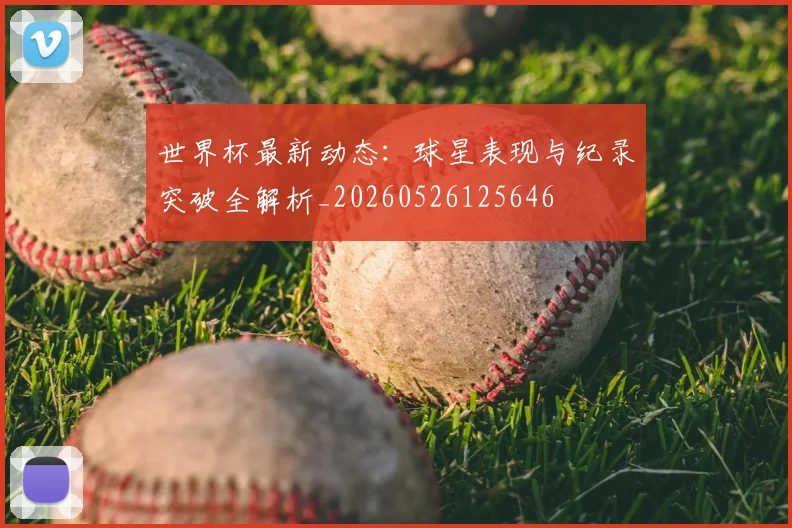 世界杯最新动态:球星表现与纪录突破全解析_20260526125646
