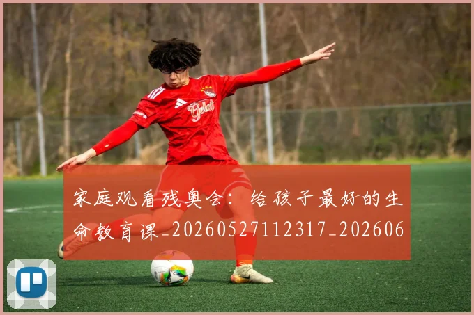 家庭观看残奥会：给孩子最好的生命教育课_20260527112317_20260609133049