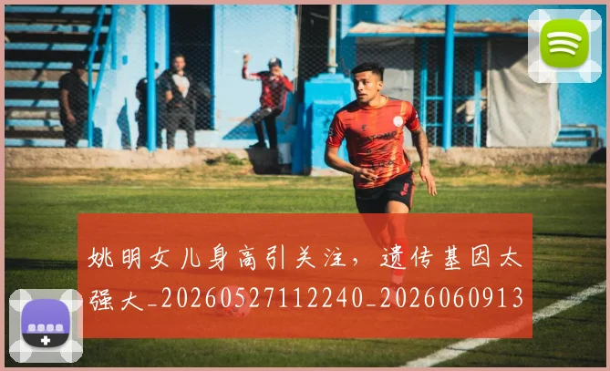 姚明女儿身高引关注，遗传基因太强大_20260527112240_20260609132930