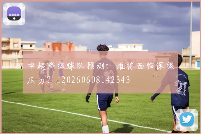 中超降级球队预测：谁将面临保级压力？_20260608142343
