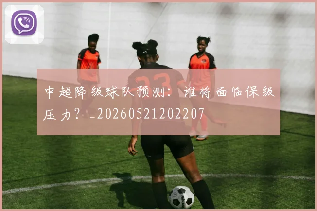 中超降级球队预测：谁将面临保级压力？_20260521202207
