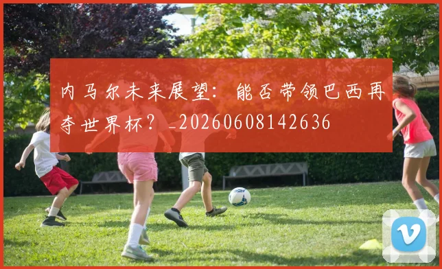 内马尔未来展望:能否带领巴西再夺世界杯?_20260608142636